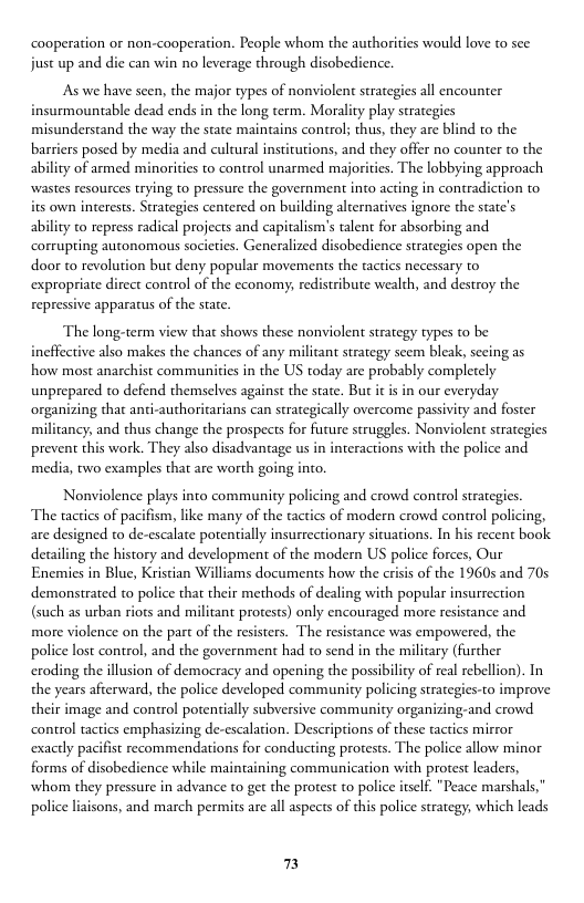 caoperation or non-cooperation. People whom the authorities would love to see just up and die can win no leverage through disobedience.  As we have seen, the major types of nonviolent strategies all encounter insurmountable dead ends in the long term. Morality play strategies misunderstand the way the state maintains control; thus, they arc blind to the barriers posed by media and cultural institutions, and they offer no counter to the ability of armed minorities to control unarmed majorities. The lobbying approach wastes resources trying to pressure the government into acting in contradiction to its own interests. Strategies centered on building alternatives ignore the state’s ability to repress radical projects and capitalism’s alent for absorbing and corrupting autonomous societies. Generalized disobedience strategies open the door to revolution but deny popular movements the tactics necessary to expropriate diect control of the economy, redistribute wealth, and destroy the repressive apparatus of the state.  ‘The long-term view that shows these nonviolent strategy types to be ineffective also makes the chances of any miliant strategy scem bleak, sceing as how most anarchist communities in the US today are probably completely unprepared to defend themselves against the state. But it is in our everyday. organizing that anti-authoritarians can strategically overcome passivity and foster militancy, and thus change the prospects for furure struggles. Nonviolen strategies prevent this work. They also disadvantage us in interactions with the police and media, two examples that are worth going into.  Nonviolence plays into community policing and crowd control strategies. The tactics of pacifism, like many of the tactics of modern crowd control policing, are designed to de-escalate potentially insurrectionary sicuations. In his recent book detailing the history and development of the modern US police forces, Our Enemies in Blue, Kristian Williams documents how the crisis of the 1960s and 70s demonstrated to police that their methods of dealing with popular insurrection (such as urban riots and militant protests) only encouraged more resistance and more violence on the part of the resisters. The resistance was empowered, the police lost control, and the government had to send in the military (further eroding the illusion of democracy and opening the possibilicy of real rebellion). In the years afterward, the police developed community policing strategies-to improve their image and control potentially subversive community organizing-and crowd control tactics emphasizing de-escalation. Descriptions of these tactics mirror exactly pacifist recommendations for conducting protests. The police allow minor forms of disobedience while maintaining communication with protest leaders, whom they pressure in advance to get the protest to police iself. "Peace marshals,” police liaisons, and march permits are all aspects of this police strategy, which leads  7 